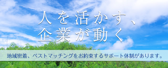 人を活かす、企業が動く。地域密着、ベストマッチングをお約束するサポート体制があります。